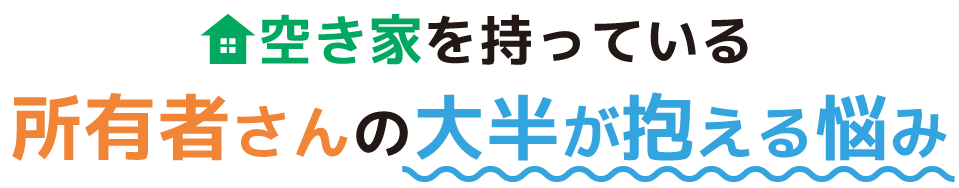 空き家を持っている所有者さんの大半が抱える悩み