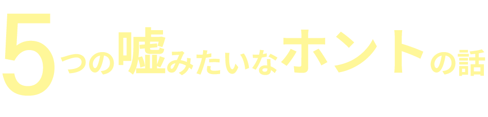 5つの嘘みたいなホントの話があるからです！